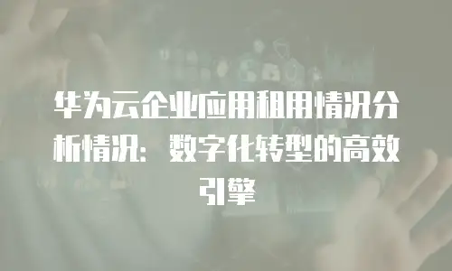 华为云企业应用租用情况分析情况：数字化转型的高效引擎