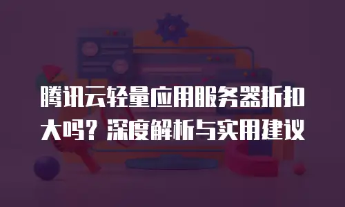 腾讯云轻量应用服务器折扣大吗？深度解析与实用建议
