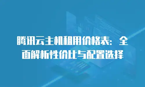腾讯云主机租用价格表：全面解析性价比与配置选择