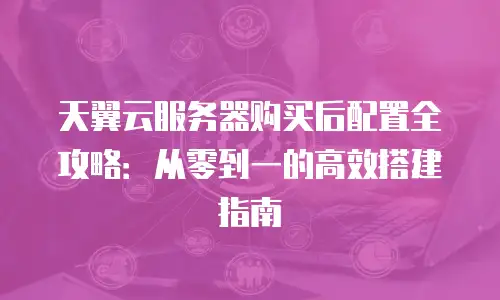 天翼云服务器购买后配置全攻略：从零到一的高效搭建指南