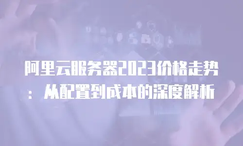 阿里云服务器2023价格走势：从配置到成本的深度解析