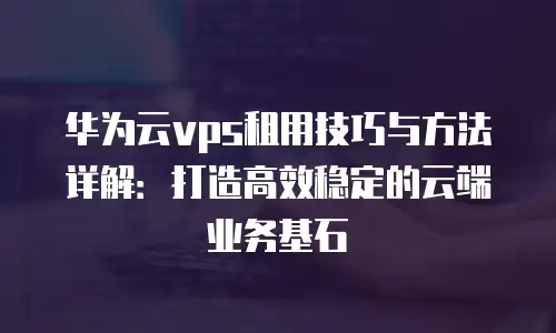 华为云vps租用技巧与方法详解：打造高效稳定的云端业务基石