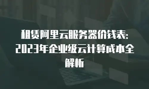 租赁阿里云服务器价钱表：2023年企业级云计算成本全解析