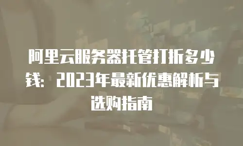 阿里云服务器托管打折多少钱：2023年最新优惠解析与选购指南