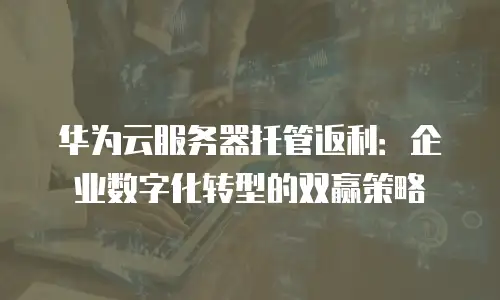 华为云服务器托管返利：企业数字化转型的双赢策略