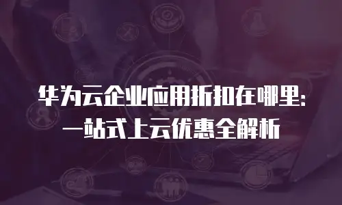 华为云企业应用折扣在哪里：一站式上云优惠全解析