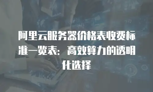 阿里云服务器价格表收费标准一览表：高效算力的透明化选择