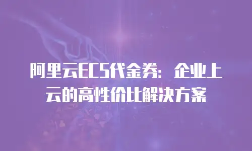 阿里云ECS代金券：企业上云的高性价比解决方案