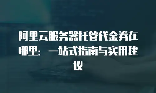 阿里云服务器托管代金券在哪里：一站式指南与实用建议