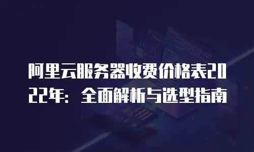 阿里云服务器收费价格表2022年：全面解析与选型指南