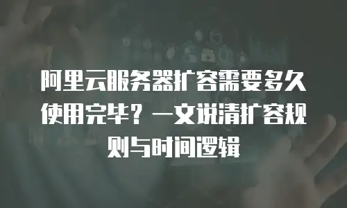 阿里云服务器扩容需要多久使用完毕？一文说清扩容规则与时间逻辑