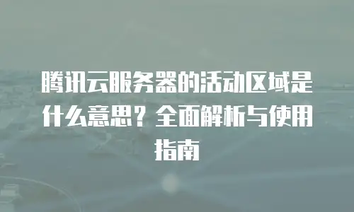 腾讯云服务器的活动区域是什么意思？全面解析与使用指南