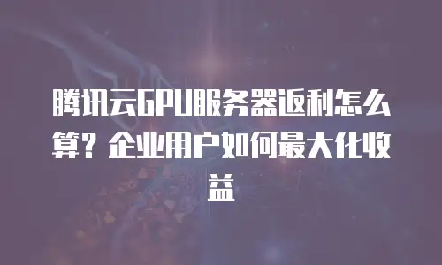 腾讯云GPU服务器返利怎么算？企业用户如何最大化收益