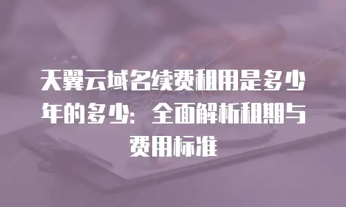 天翼云域名续费租用是多少年的多少：全面解析租期与费用标准