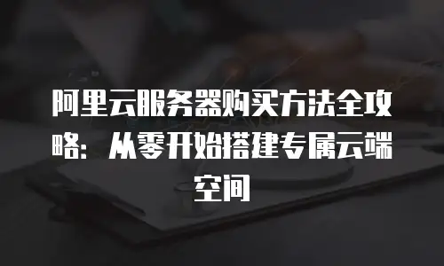 阿里云服务器购买方法全攻略：从零开始搭建专属云端空间