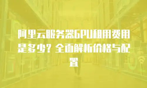 阿里云服务器GPU租用费用是多少？全面解析价格与配置