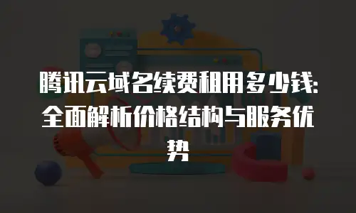 腾讯云域名续费租用多少钱：全面解析价格结构与服务优势