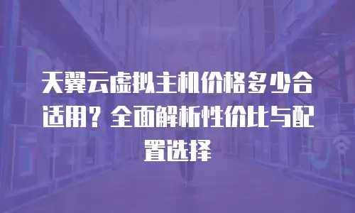 天翼云虚拟主机价格多少合适用？全面解析性价比与配置选择
