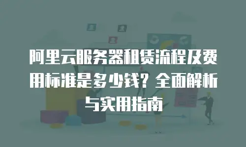 阿里云服务器租赁流程及费用标准是多少钱？全面解析与实用指南