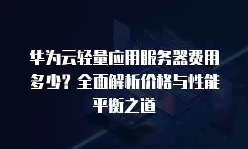 华为云轻量应用服务器费用多少？全面解析价格与性能平衡之道