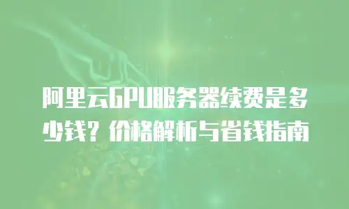 阿里云GPU服务器续费是多少钱？价格解析与省钱指南