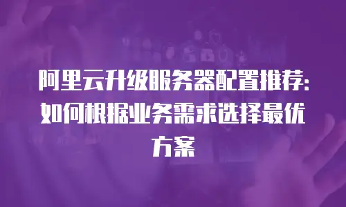 阿里云升级服务器配置推荐：如何根据业务需求选择最优方案