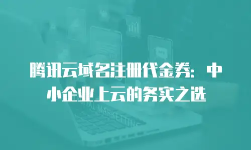 腾讯云域名注册代金券：中小企业上云的务实之选