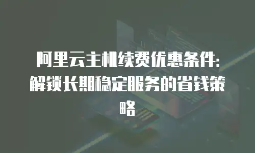 阿里云主机续费优惠条件：解锁长期稳定服务的省钱策略