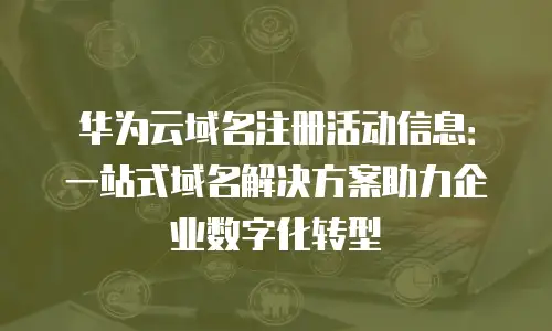 华为云域名注册活动信息：一站式域名解决方案助力企业数字化转型