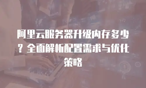 阿里云服务器升级内存多少？全面解析配置需求与优化策略