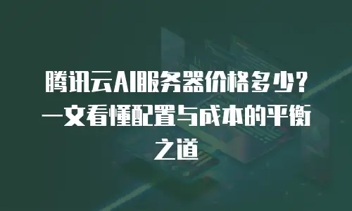 腾讯云AI服务器价格多少？一文看懂配置与成本的平衡之道