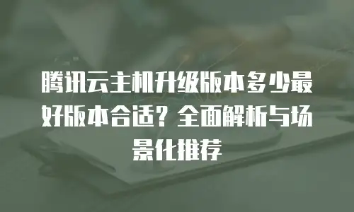 腾讯云主机升级版本多少最好版本合适？全面解析与场景化推荐