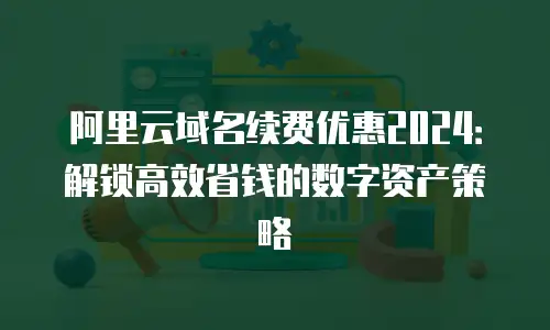 阿里云域名续费优惠2024：解锁高效省钱的数字资产策略