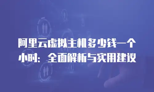 阿里云虚拟主机多少钱一个小时：全面解析与实用建议