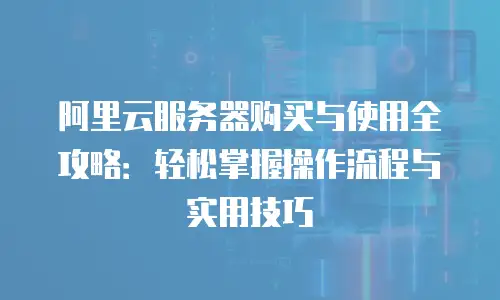 阿里云服务器购买与使用全攻略：轻松掌握操作流程与实用技巧