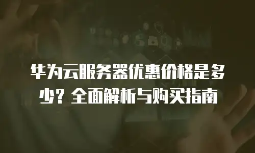 华为云服务器优惠价格是多少？全面解析与购买指南