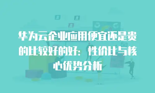 华为云企业应用便宜还是贵的比较好的好：性价比与核心优势分析