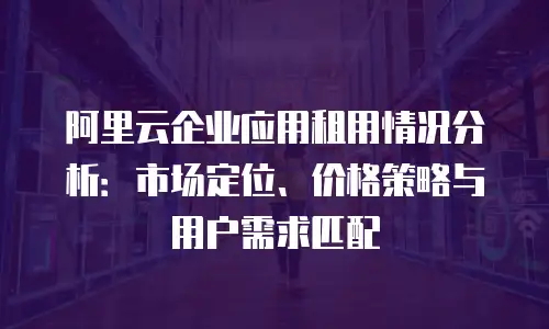 阿里云企业应用租用情况分析：市场定位、价格策略与用户需求匹配