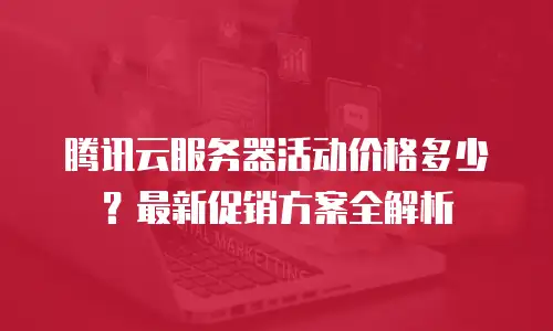 腾讯云服务器活动价格多少？最新促销方案全解析