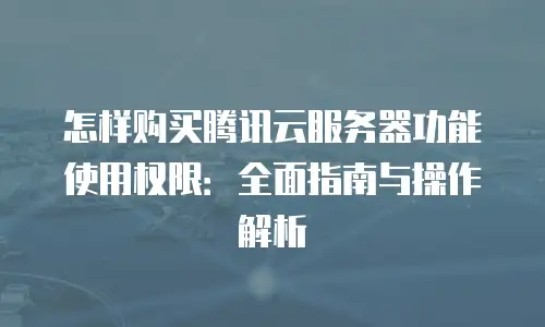 怎样购买腾讯云服务器功能使用权限：全面指南与操作解析