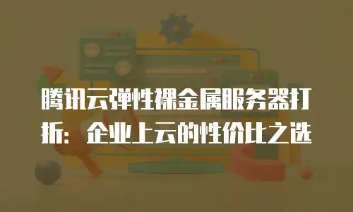 腾讯云弹性裸金属服务器打折：企业上云的性价比之选