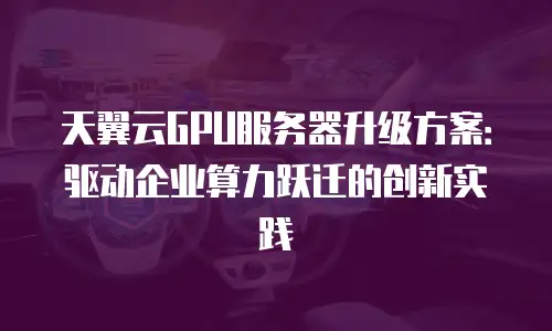 天翼云GPU服务器升级方案：驱动企业算力跃迁的创新实践
