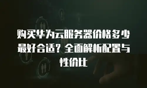 购买华为云服务器价格多少最好合适？全面解析配置与性价比
