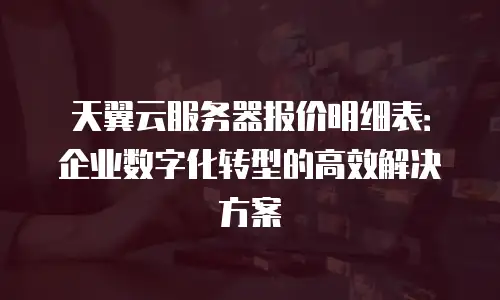 天翼云服务器报价明细表：企业数字化转型的高效解决方案