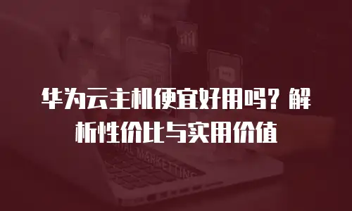 华为云主机便宜好用吗？解析性价比与实用价值