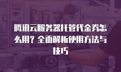 腾讯云服务器托管代金券怎么用？全面解析使用方法与技巧