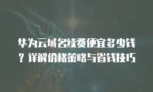 华为云域名续费便宜多少钱？详解价格策略与省钱技巧