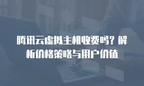 腾讯云虚拟主机收费吗？解析价格策略与用户价值