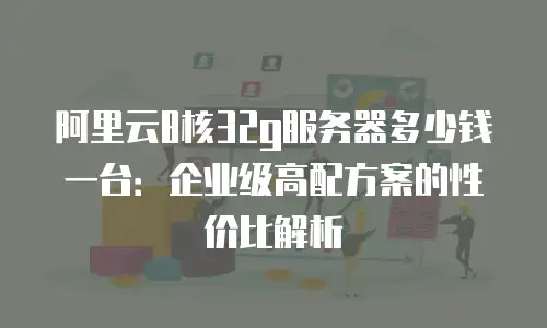 阿里云8核32g服务器多少钱一台：企业级高配方案的性价比解析