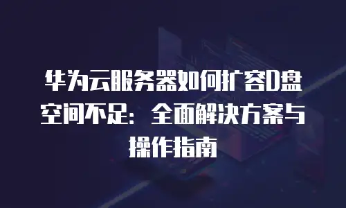 华为云服务器如何扩容D盘空间不足：全面解决方案与操作指南